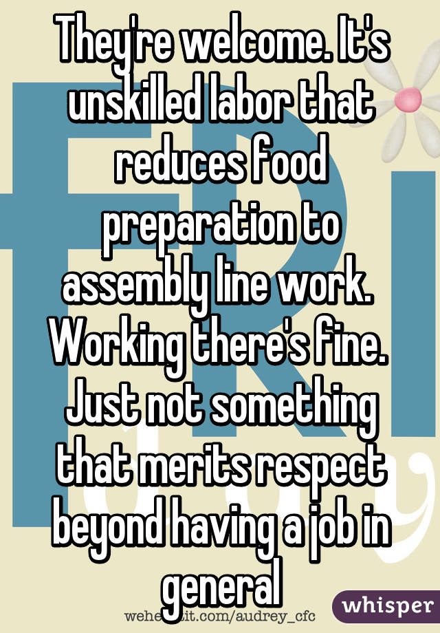 They're welcome. It's unskilled labor that reduces food preparation to assembly line work.  Working there's fine.  Just not something that merits respect beyond having a job in general