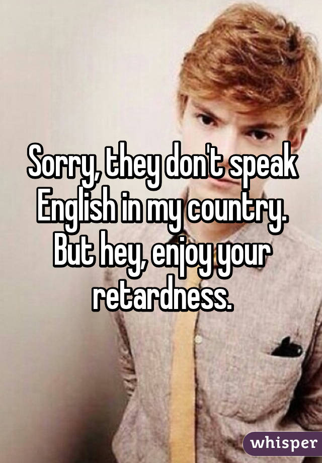 Sorry, they don't speak English in my country. But hey, enjoy your retardness.