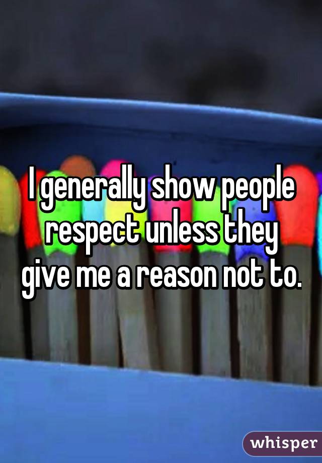 I generally show people respect unless they give me a reason not to.