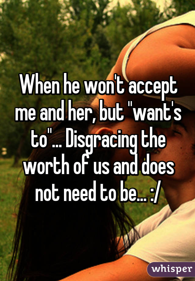 When he won't accept me and her, but "want's to"... Disgracing the worth of us and does not need to be... :/