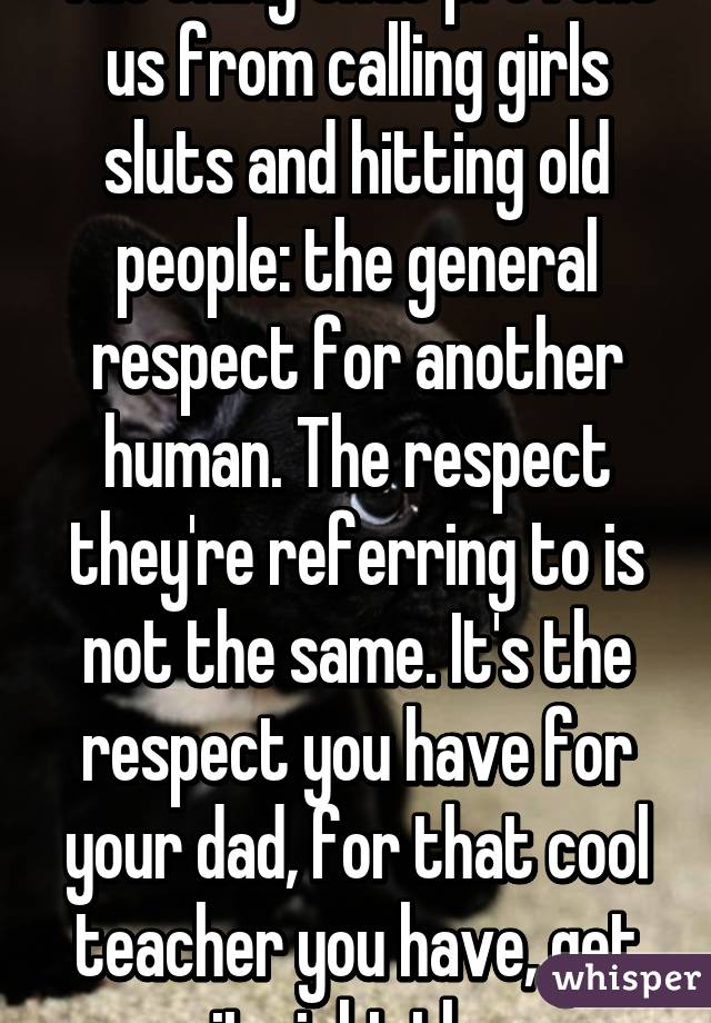 The thing that prevent us from calling girls sluts and hitting old people: the general respect for another human. The respect they're referring to is not the same. It's the respect you have for your dad, for that cool teacher you have, get it right thx