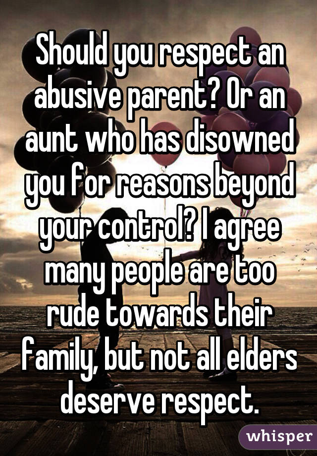 Should you respect an abusive parent? Or an aunt who has disowned you for reasons beyond your control? I agree many people are too rude towards their family, but not all elders deserve respect.