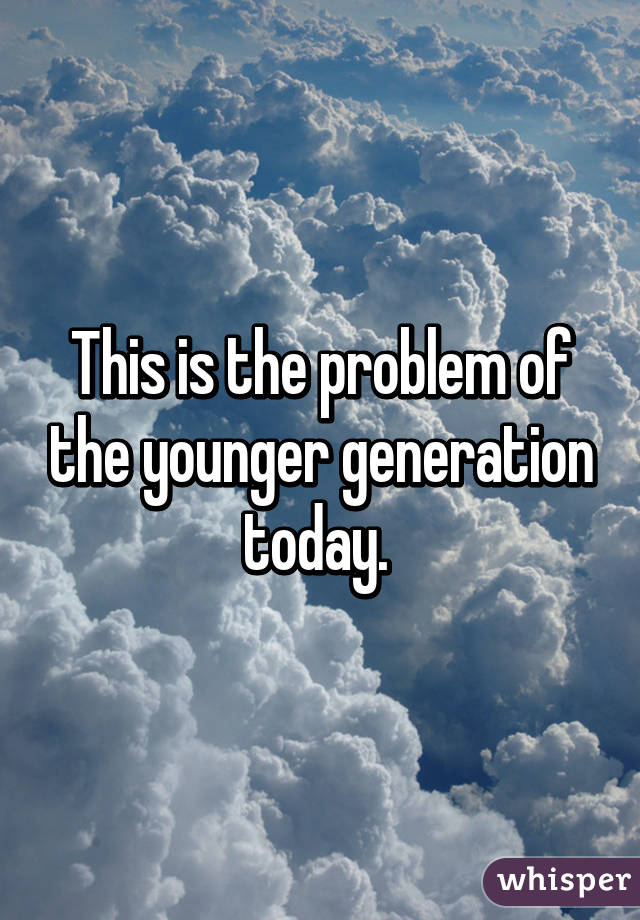 This is the problem of the younger generation today. 