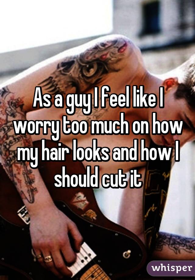 As a guy I feel like I worry too much on how my hair looks and how I should cut it
