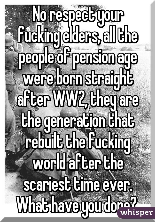 No respect your fucking elders, all the people of pension age were born straight after WW2, they are the generation that rebuilt the fucking world after the scariest time ever. What have you done? 