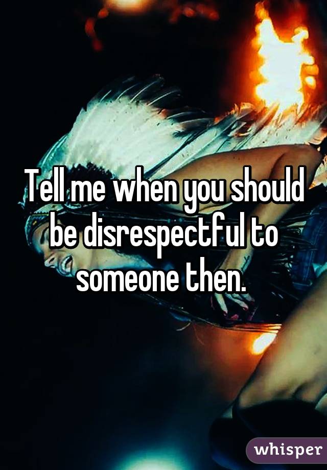 Tell me when you should be disrespectful to someone then. 