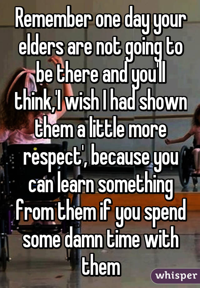 Remember one day your elders are not going to be there and you'll think,'I wish I had shown them a little more respect', because you can learn something from them if you spend some damn time with them