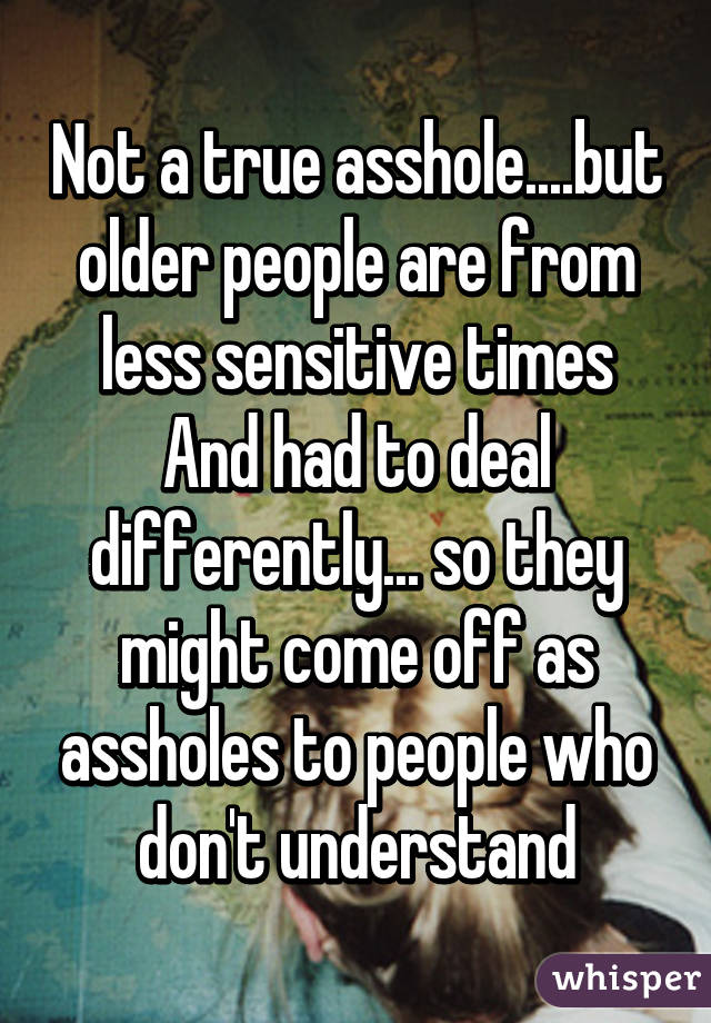 Not a true asshole....but older people are from less sensitive times And had to deal differently... so they might come off as assholes to people who don't understand