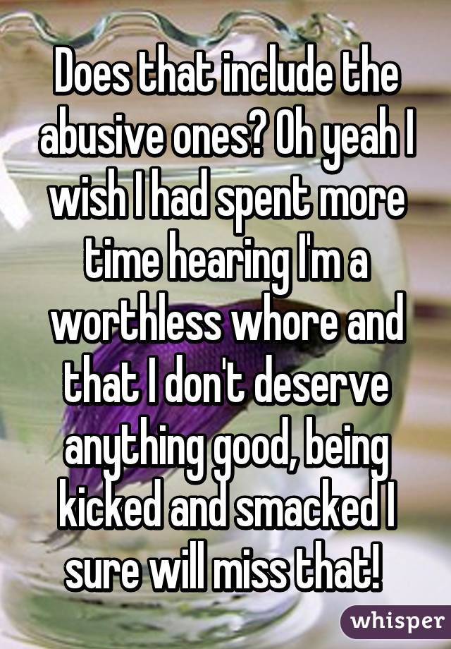 Does that include the abusive ones? Oh yeah I wish I had spent more time hearing I'm a worthless whore and that I don't deserve anything good, being kicked and smacked I sure will miss that! 