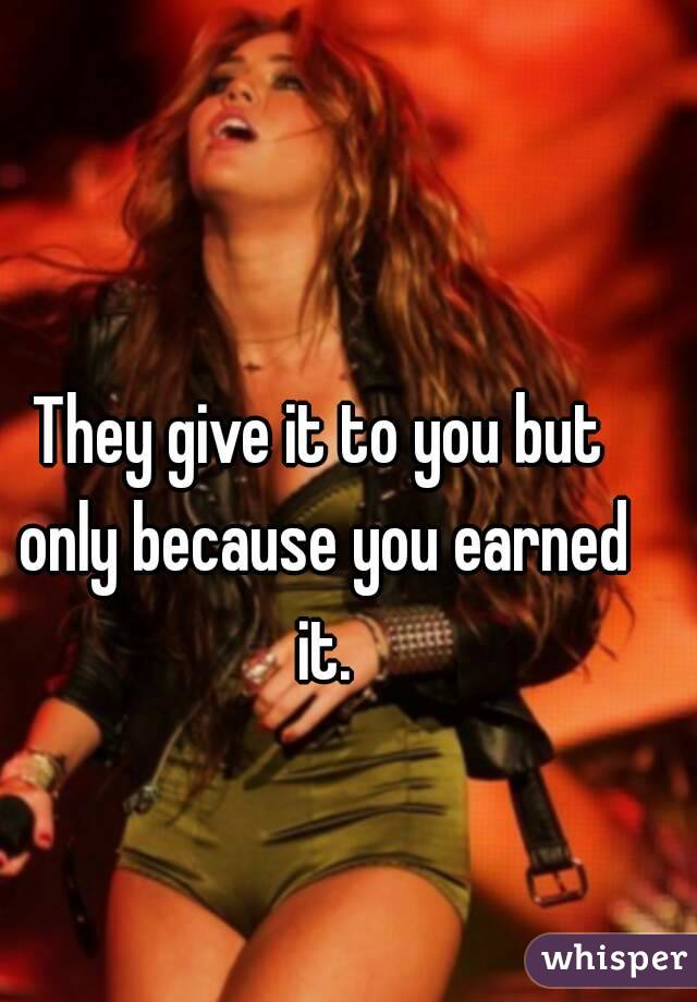 They give it to you but only because you earned it.