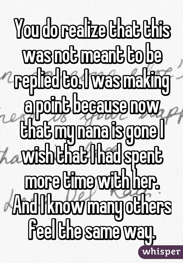 You do realize that this was not meant to be replied to. I was making a point because now that my nana is gone I wish that I had spent more time with her. And I know many others feel the same way.