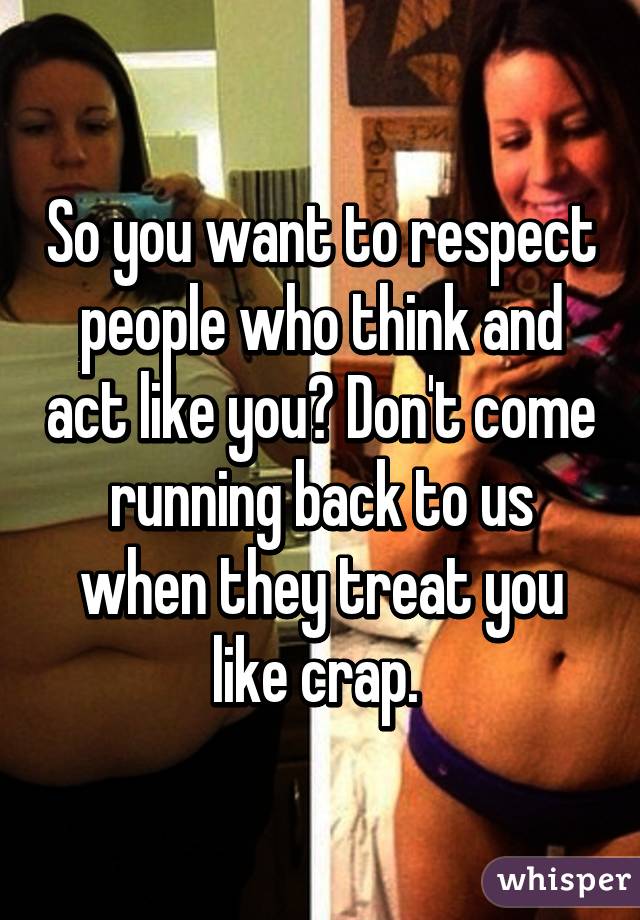 So you want to respect people who think and act like you? Don't come running back to us when they treat you like crap. 