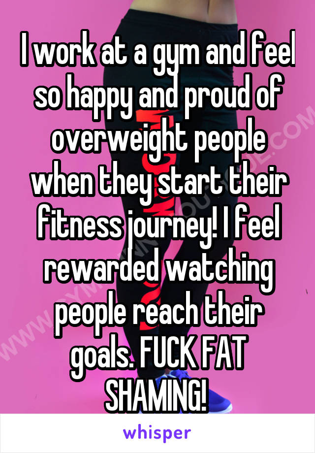 I work at a gym and feel so happy and proud of overweight people when they start their fitness journey! I feel rewarded watching people reach their goals. FUCK FAT SHAMING! 