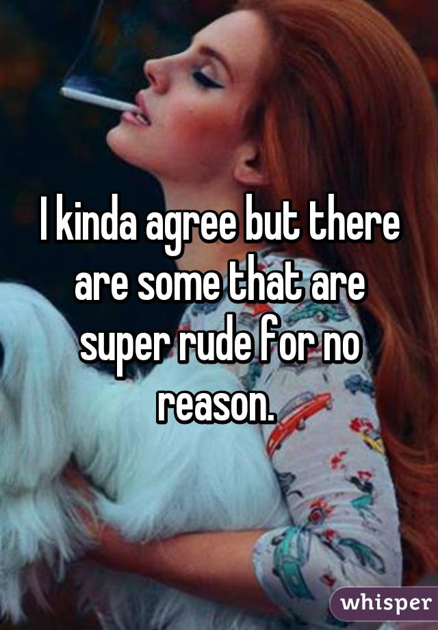 I kinda agree but there are some that are super rude for no reason. 