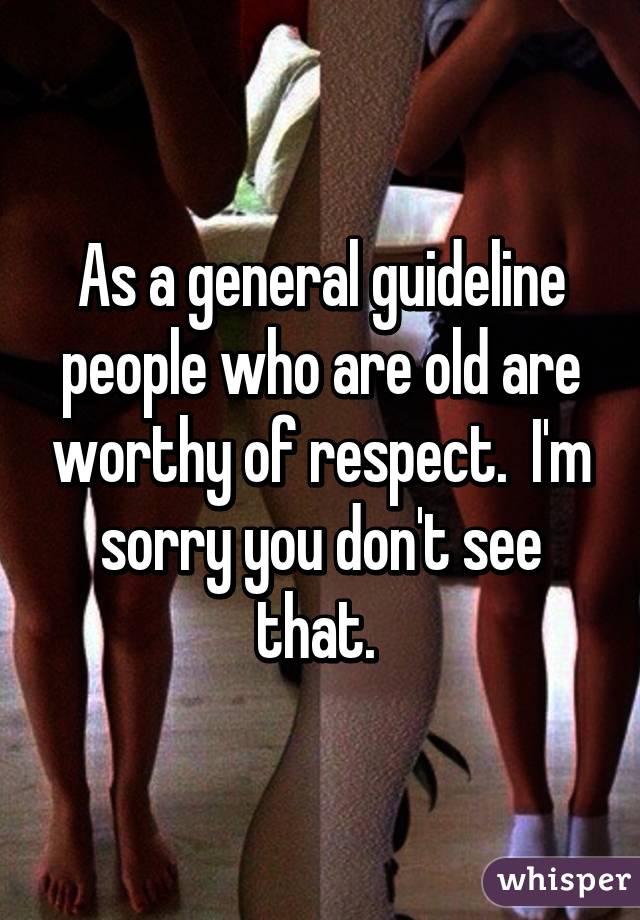 As a general guideline people who are old are worthy of respect.  I'm sorry you don't see that. 