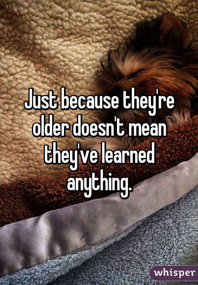 Just because they're older doesn't mean they've learned anything.