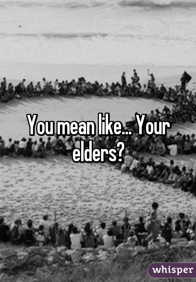 You mean like... Your elders?