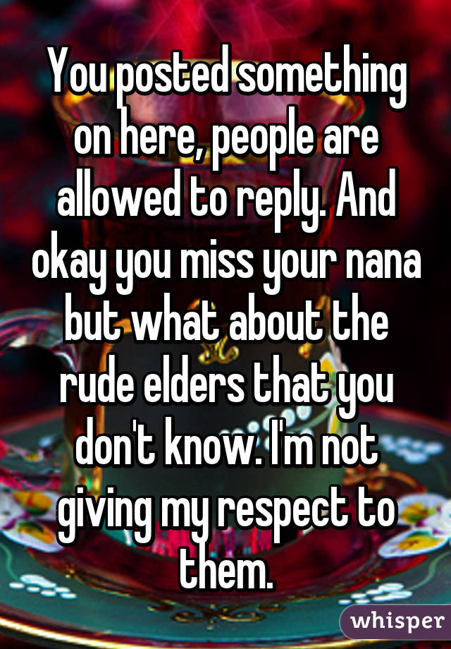 You posted something on here, people are allowed to reply. And okay you miss your nana but what about the rude elders that you don't know. I'm not giving my respect to them.