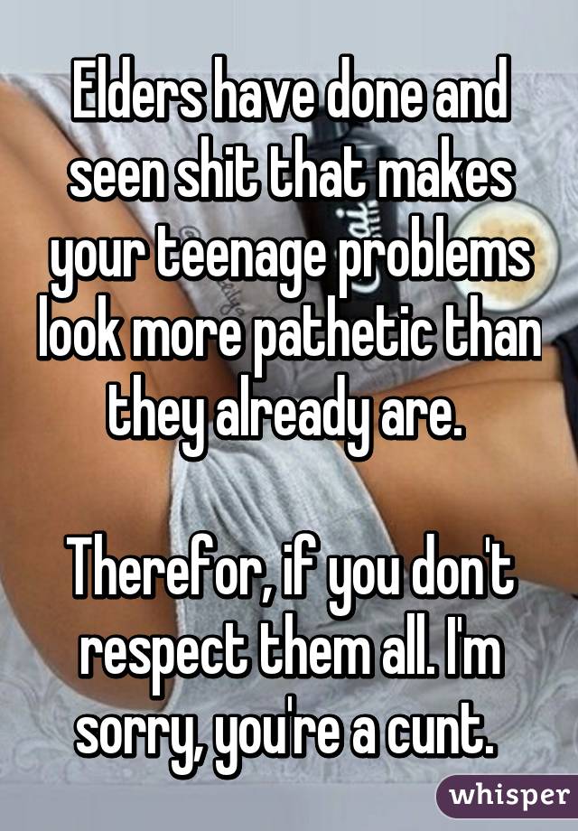 Elders have done and seen shit that makes your teenage problems look more pathetic than they already are. 

Therefor, if you don't respect them all. I'm sorry, you're a cunt. 