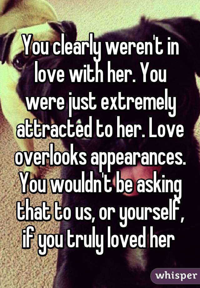 You clearly weren't in love with her. You were just extremely attracted to her. Love overlooks appearances. You wouldn't be asking that to us, or yourself, if you truly loved her 