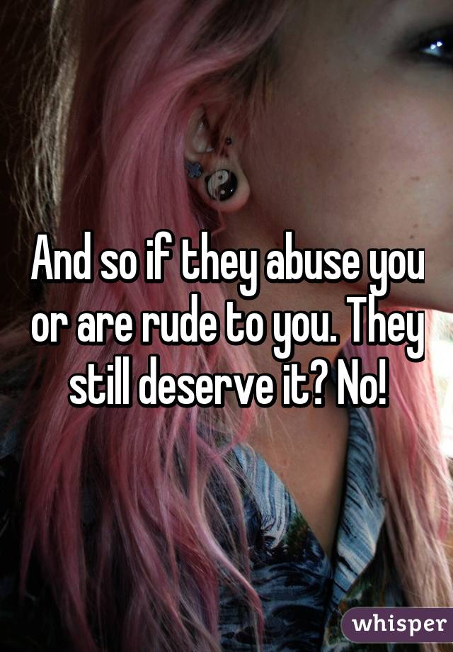 And so if they abuse you or are rude to you. They still deserve it? No!