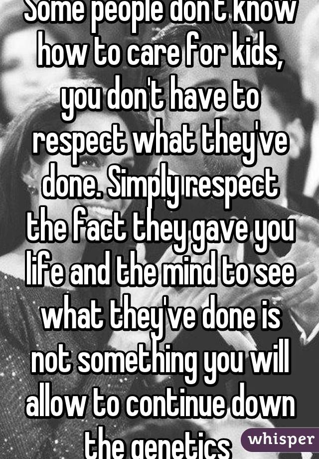 Some people don't know how to care for kids, you don't have to respect what they've done. Simply respect the fact they gave you life and the mind to see what they've done is not something you will allow to continue down the genetics 