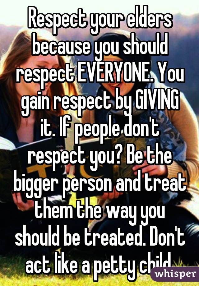 Respect your elders because you should respect EVERYONE. You gain respect by GIVING it. If people don't respect you? Be the bigger person and treat them the way you should be treated. Don't act like a petty child.