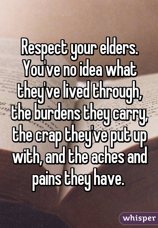 Respect your elders. You've no idea what they've lived through, the burdens they carry, the crap they've put up with, and the aches and pains they have. 