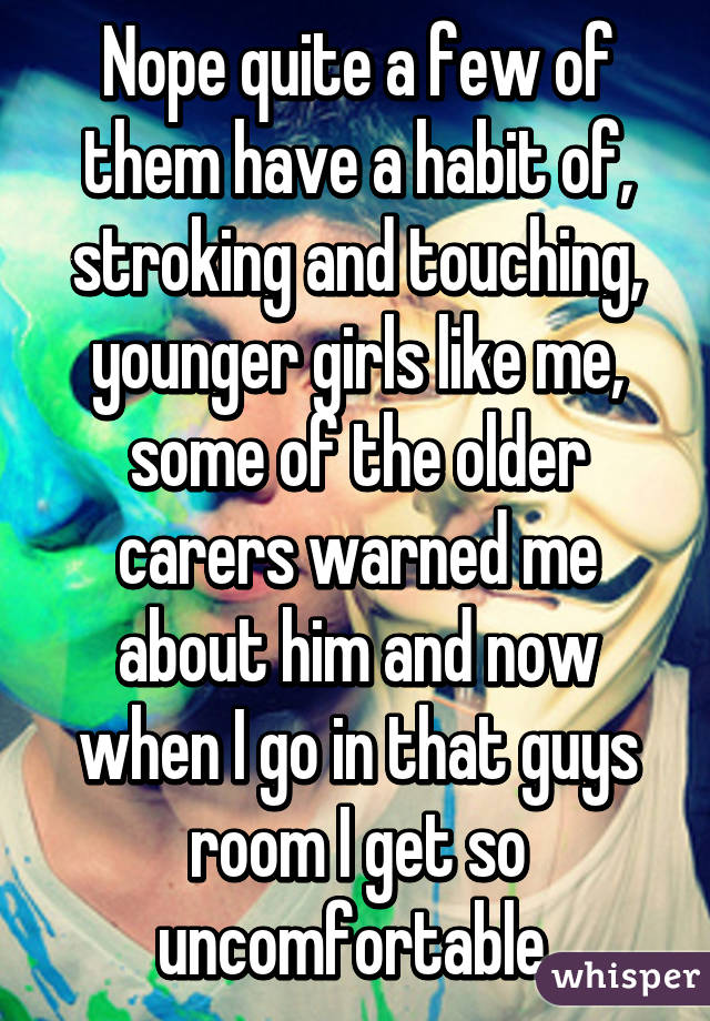 Nope quite a few of them have a habit of, stroking and touching, younger girls like me, some of the older carers warned me about him and now when I go in that guys room I get so uncomfortable 