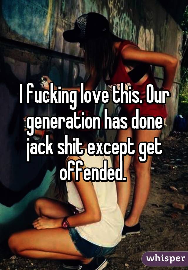 I fucking love this. Our generation has done jack shit except get offended. 