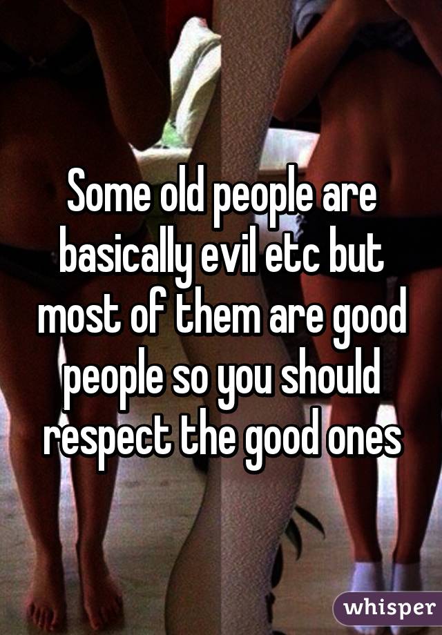 Some old people are basically evil etc but most of them are good people so you should respect the good ones