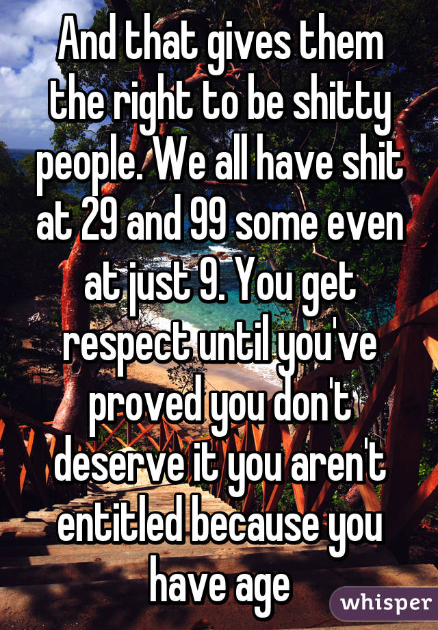 And that gives them the right to be shitty people. We all have shit at 29 and 99 some even at just 9. You get respect until you've proved you don't deserve it you aren't entitled because you have age