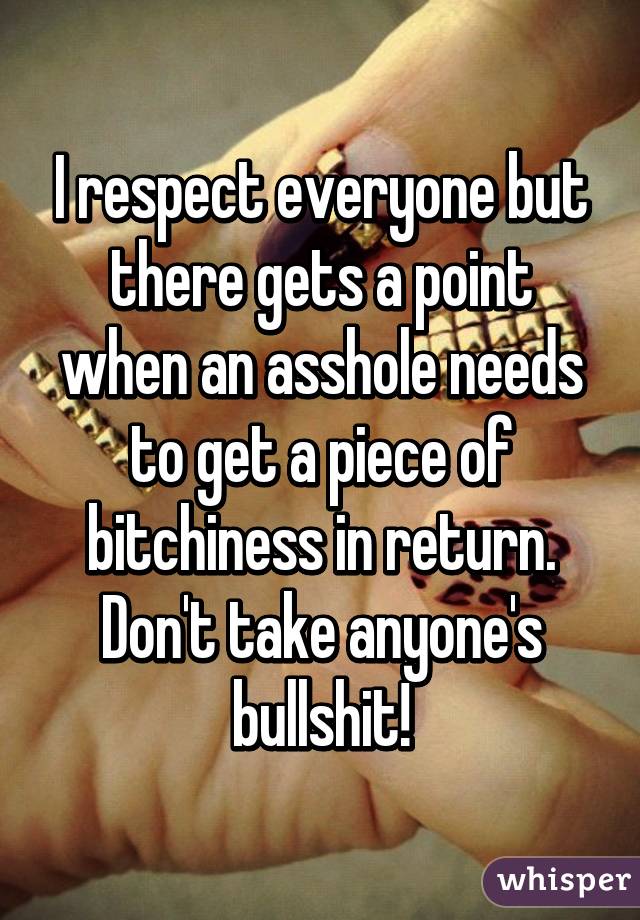 I respect everyone but there gets a point when an asshole needs to get a piece of bitchiness in return. Don't take anyone's bullshit!