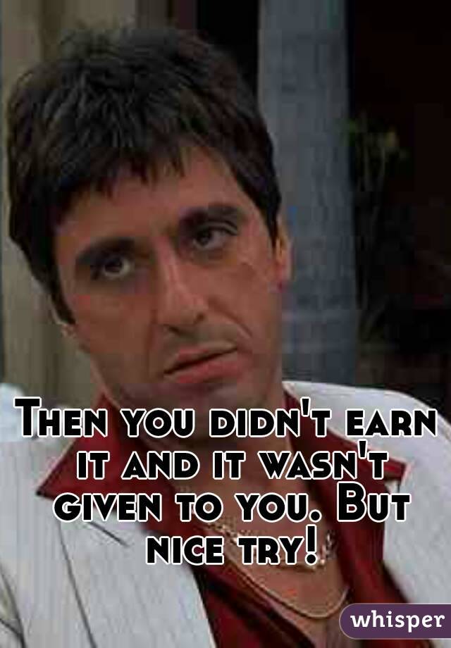 Then you didn't earn it and it wasn't given to you. But nice try!