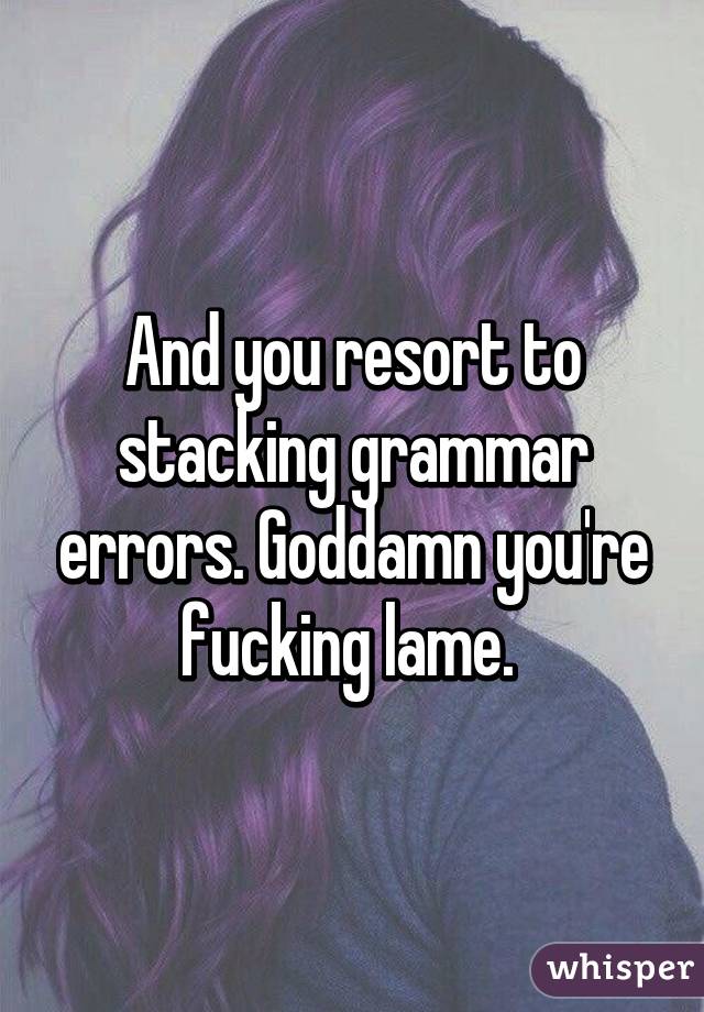 And you resort to stacking grammar errors. Goddamn you're fucking lame. 