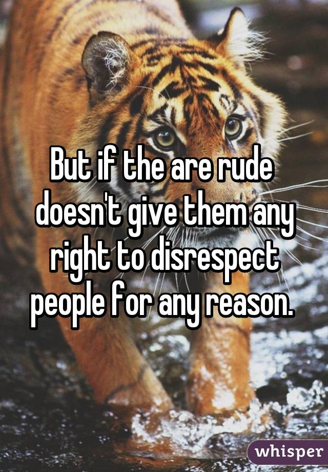 But if the are rude  doesn't give them any right to disrespect people for any reason. 