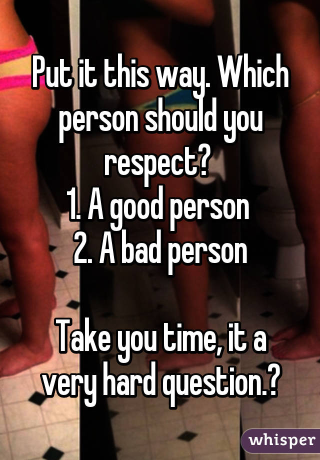 Put it this way. Which person should you respect? 
1. A good person 
2. A bad person

Take you time, it a very hard question.😑