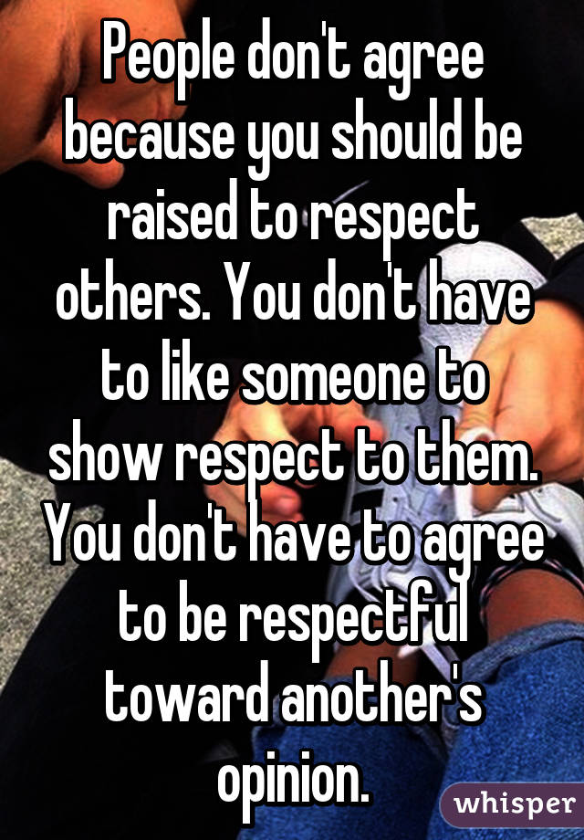 People don't agree because you should be raised to respect others. You don't have to like someone to show respect to them. You don't have to agree to be respectful toward another's opinion.