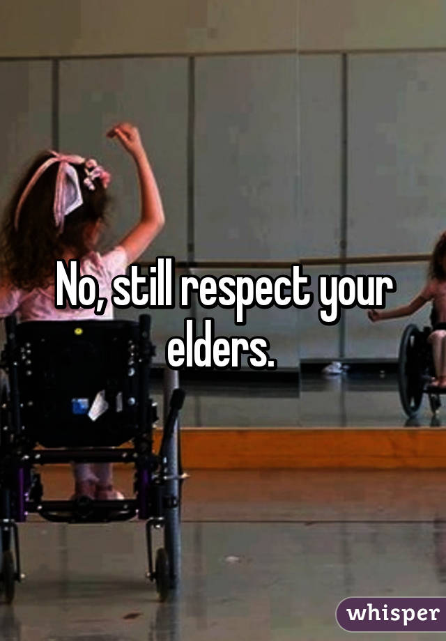 No, still respect your elders. 