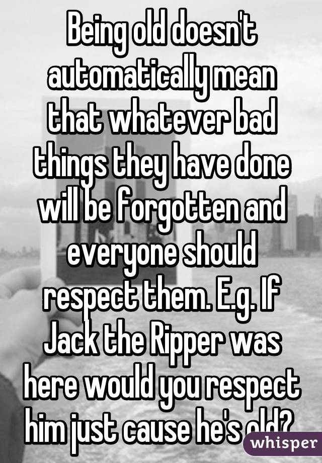 Being old doesn't automatically mean that whatever bad things they have done will be forgotten and everyone should respect them. E.g. If Jack the Ripper was here would you respect him just cause he's old? 