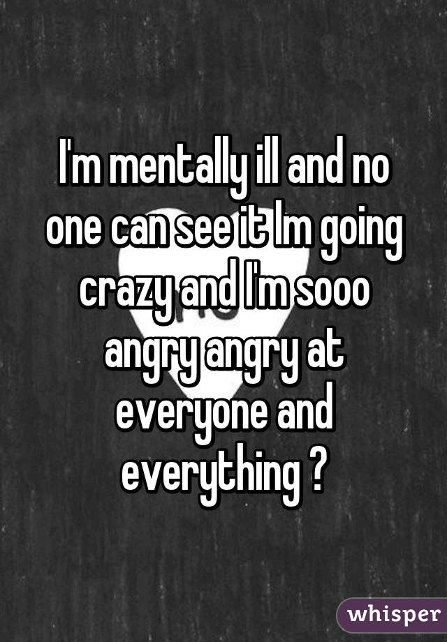 I'm mentally ill and no one can see it Im going crazy and I'm sooo angry angry at everyone and everything 😭