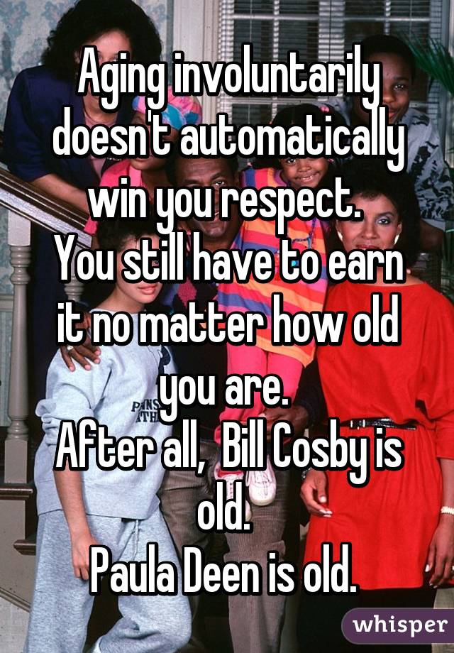 Aging involuntarily doesn't automatically win you respect. 
You still have to earn it no matter how old you are. 
After all,  Bill Cosby is old. 
Paula Deen is old. 