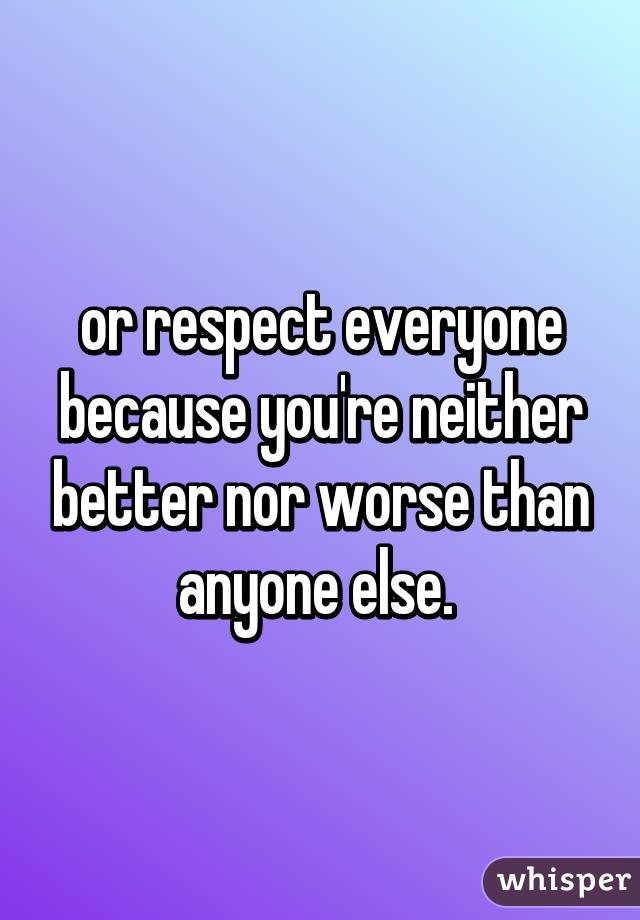 or respect everyone because you're neither better nor worse than anyone else. 