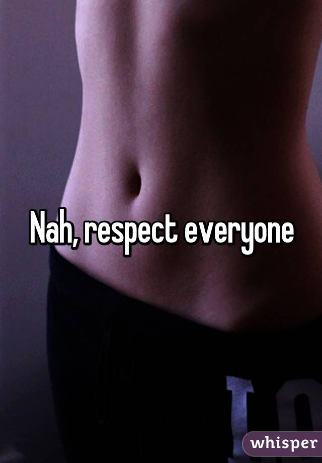 Nah, respect everyone