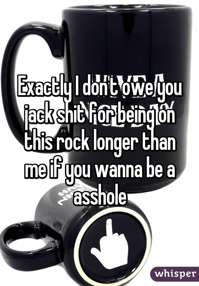 Exactly I don't owe you jack shit for being on this rock longer than me if you wanna be a asshole