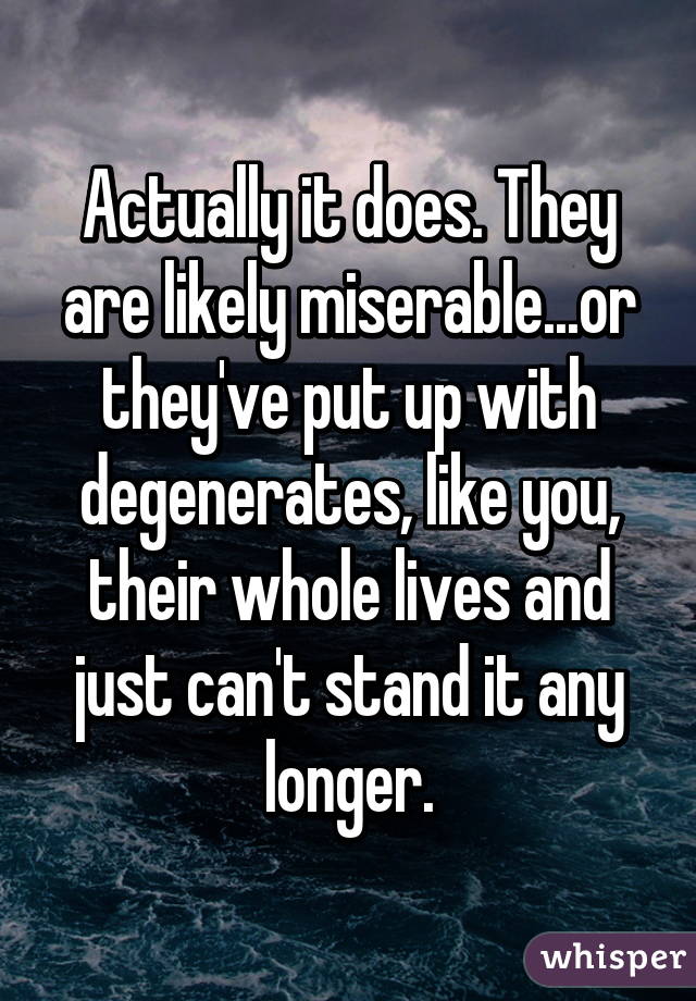 Actually it does. They are likely miserable...or they've put up with degenerates, like you, their whole lives and just can't stand it any longer.