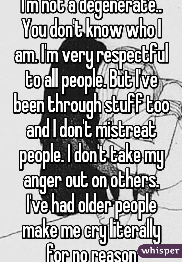 I'm not a degenerate.. You don't know who I am. I'm very respectful to all people. But I've been through stuff too and I don't mistreat people. I don't take my anger out on others. I've had older people make me cry literally for no reason