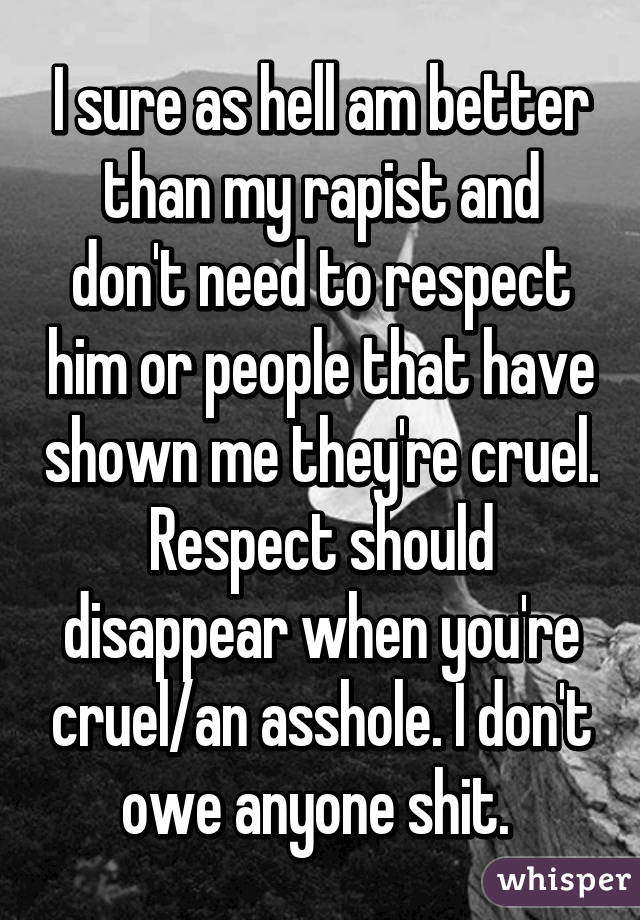 I sure as hell am better than my rapist and don't need to respect him or people that have shown me they're cruel. Respect should disappear when you're cruel/an asshole. I don't owe anyone shit. 