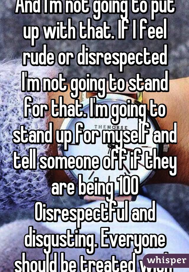 And I'm not going to put up with that. If I feel rude or disrespected I'm not going to stand for that. I'm going to stand up for myself and tell someone off if they are being 100% disrespectful and disgusting. Everyone should be treated with 