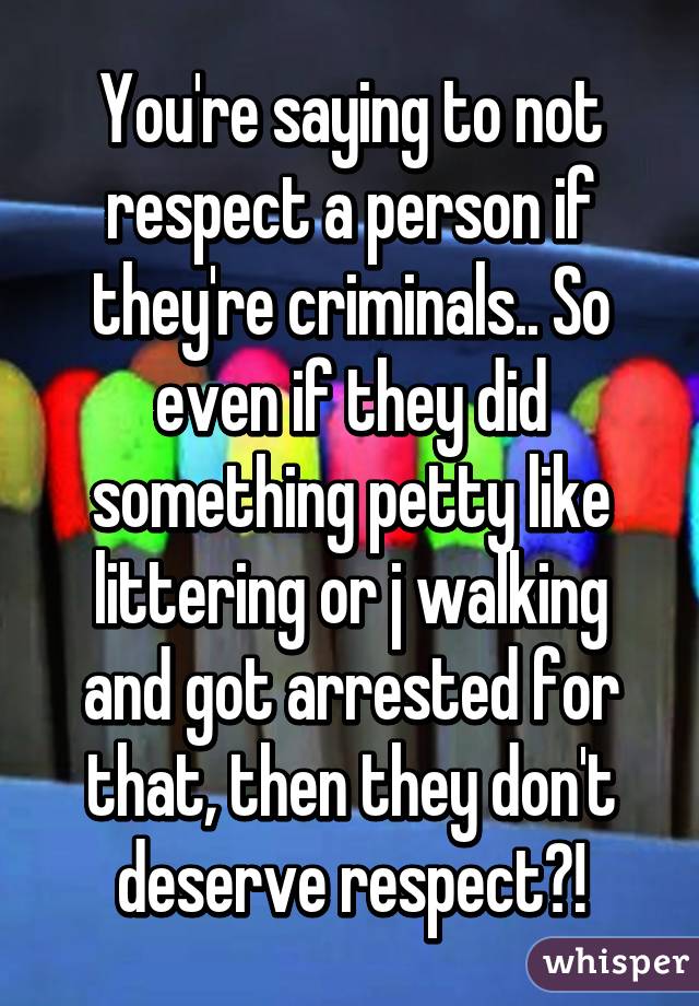 You're saying to not respect a person if they're criminals.. So even if they did something petty like littering or j walking and got arrested for that, then they don't deserve respect?!